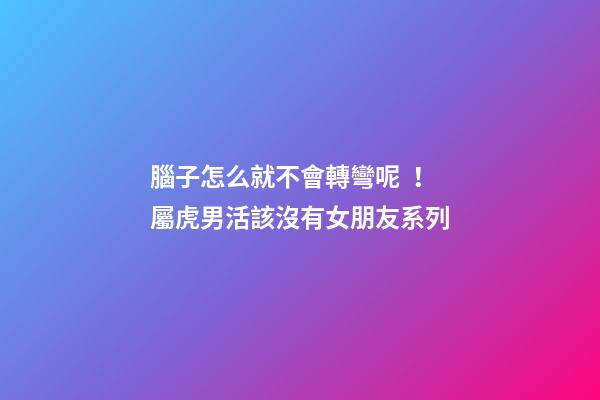 腦子怎么就不會轉彎呢！屬虎男活該沒有女朋友系列